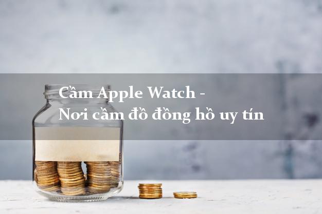 Cầm Apple Watch - Nơi cầm đồ đồng hồ uy tín